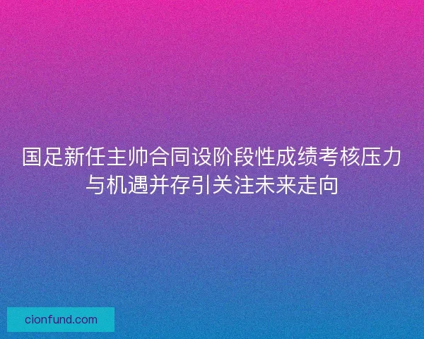 国足新任主帅合同设阶段性成绩考核压力与机遇并存引关注未来走向